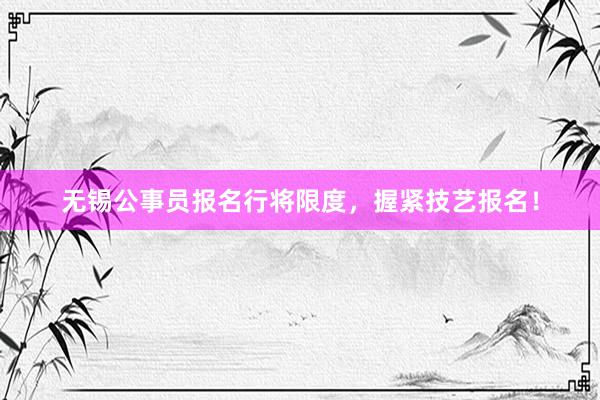 无锡公事员报名行将限度，握紧技艺报名！