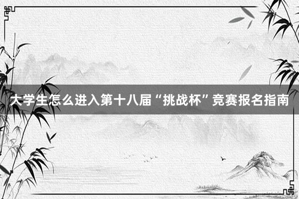大学生怎么进入第十八届“挑战杯”竞赛报名指南
