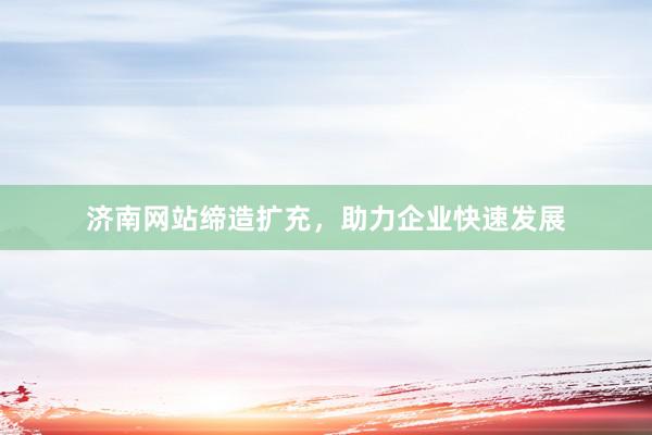 济南网站缔造扩充，助力企业快速发展