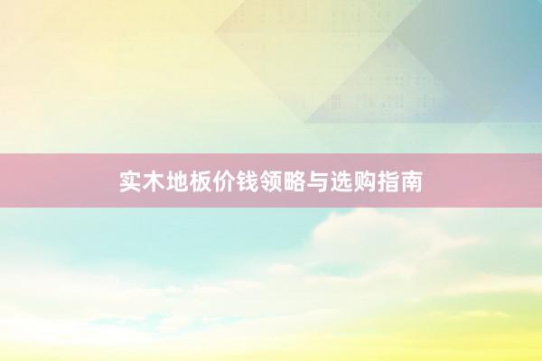 实木地板价钱领略与选购指南