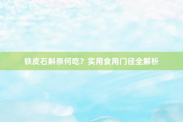 铁皮石斛奈何吃？实用食用门径全解析